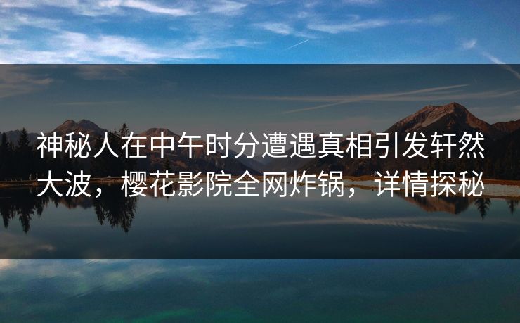 神秘人在中午时分遭遇真相引发轩然大波，樱花影院全网炸锅，详情探秘