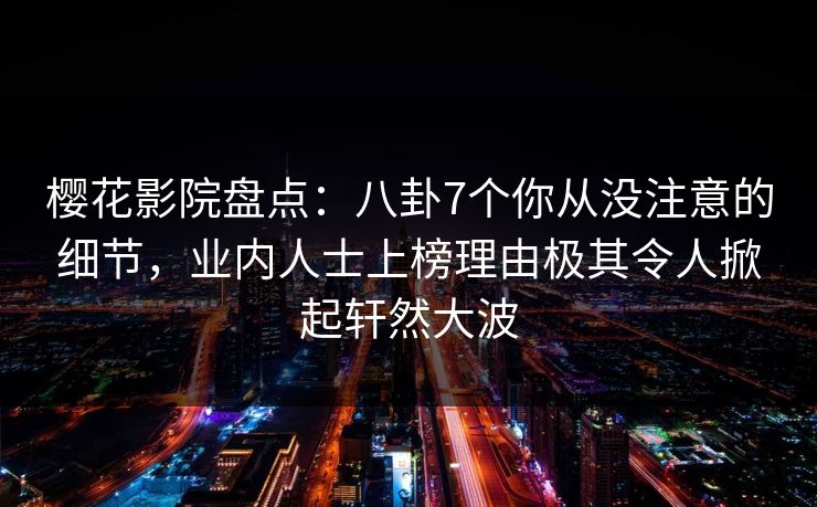樱花影院盘点：八卦7个你从没注意的细节，业内人士上榜理由极其令人掀起轩然大波