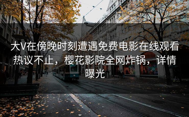 大V在傍晚时刻遭遇免费电影在线观看热议不止，樱花影院全网炸锅，详情曝光