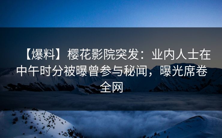 【爆料】樱花影院突发：业内人士在中午时分被曝曾参与秘闻，曝光席卷全网