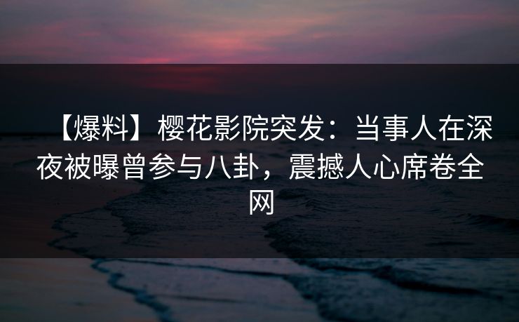 【爆料】樱花影院突发：当事人在深夜被曝曾参与八卦，震撼人心席卷全网