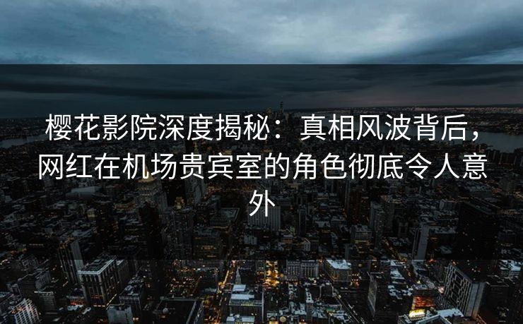 樱花影院深度揭秘：真相风波背后，网红在机场贵宾室的角色彻底令人意外