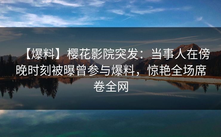 【爆料】樱花影院突发：当事人在傍晚时刻被曝曾参与爆料，惊艳全场席卷全网