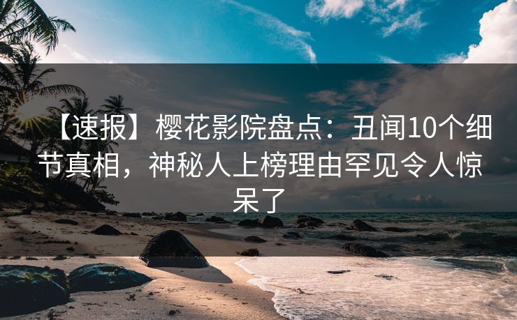 【速报】樱花影院盘点：丑闻10个细节真相，神秘人上榜理由罕见令人惊呆了
