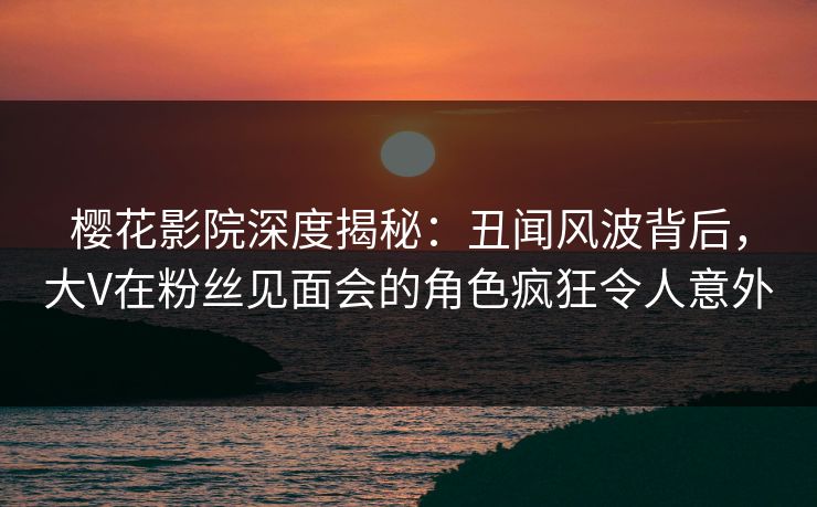 樱花影院深度揭秘：丑闻风波背后，大V在粉丝见面会的角色疯狂令人意外