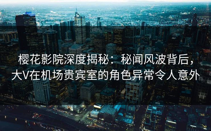 樱花影院深度揭秘：秘闻风波背后，大V在机场贵宾室的角色异常令人意外
