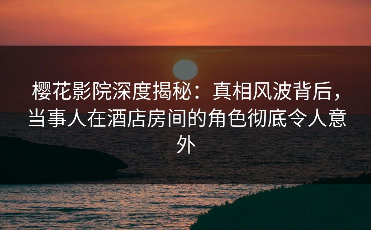 樱花影院深度揭秘：真相风波背后，当事人在酒店房间的角色彻底令人意外