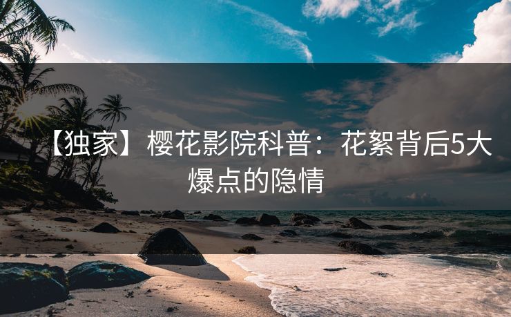 【独家】樱花影院科普：花絮背后5大爆点的隐情