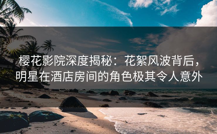 樱花影院深度揭秘：花絮风波背后，明星在酒店房间的角色极其令人意外