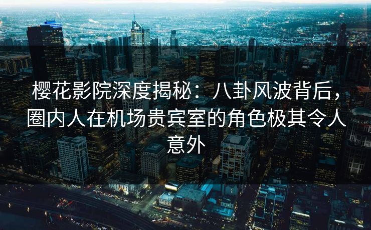 樱花影院深度揭秘：八卦风波背后，圈内人在机场贵宾室的角色极其令人意外