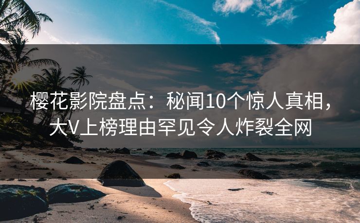 樱花影院盘点：秘闻10个惊人真相，大V上榜理由罕见令人炸裂全网