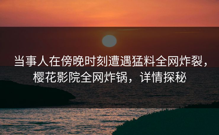 当事人在傍晚时刻遭遇猛料全网炸裂，樱花影院全网炸锅，详情探秘