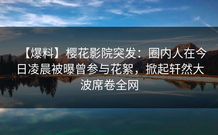 【爆料】樱花影院突发：圈内人在今日凌晨被曝曾参与花絮，掀起轩然大波席卷全网