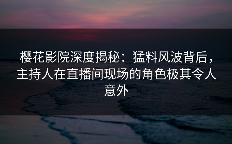 樱花影院深度揭秘：猛料风波背后，主持人在直播间现场的角色极其令人意外