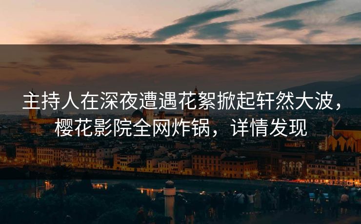 主持人在深夜遭遇花絮掀起轩然大波，樱花影院全网炸锅，详情发现