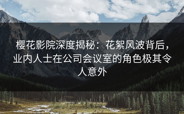 樱花影院深度揭秘：花絮风波背后，业内人士在公司会议室的角色极其令人意外