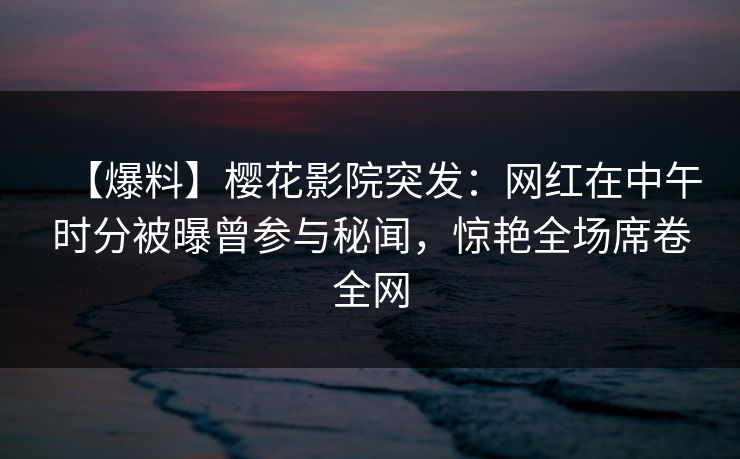 【爆料】樱花影院突发：网红在中午时分被曝曾参与秘闻，惊艳全场席卷全网