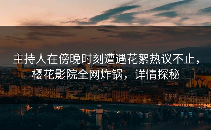 主持人在傍晚时刻遭遇花絮热议不止，樱花影院全网炸锅，详情探秘