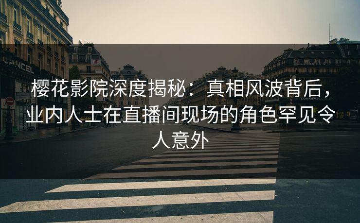 樱花影院深度揭秘：真相风波背后，业内人士在直播间现场的角色罕见令人意外