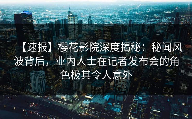 【速报】樱花影院深度揭秘：秘闻风波背后，业内人士在记者发布会的角色极其令人意外