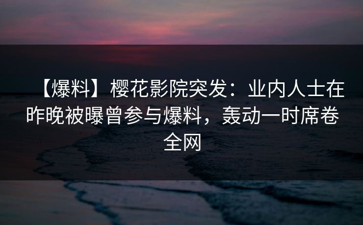 【爆料】樱花影院突发：业内人士在昨晚被曝曾参与爆料，轰动一时席卷全网
