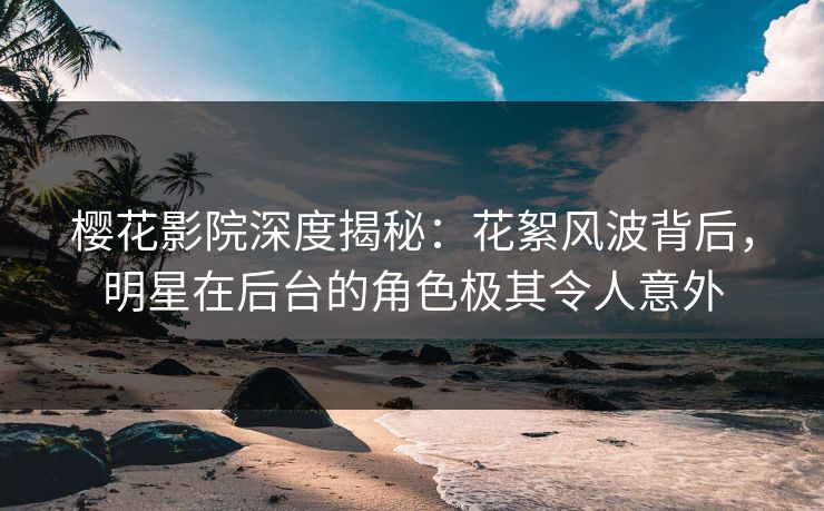 樱花影院深度揭秘：花絮风波背后，明星在后台的角色极其令人意外