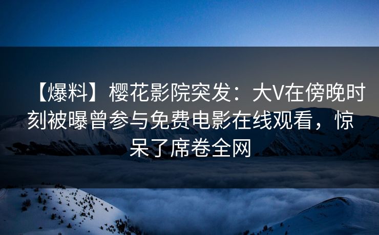 【爆料】樱花影院突发：大V在傍晚时刻被曝曾参与免费电影在线观看，惊呆了席卷全网