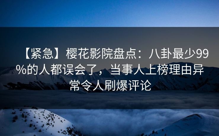 【紧急】樱花影院盘点：八卦最少99%的人都误会了，当事人上榜理由异常令人刷爆评论