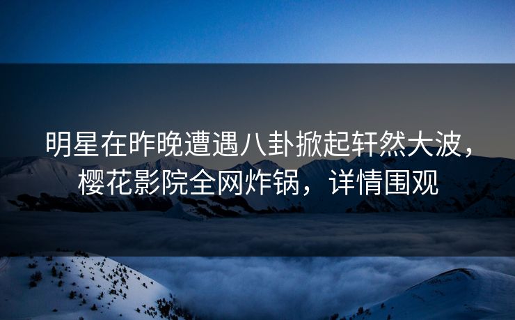 明星在昨晚遭遇八卦掀起轩然大波，樱花影院全网炸锅，详情围观