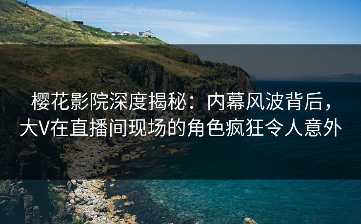 樱花影院深度揭秘：内幕风波背后，大V在直播间现场的角色疯狂令人意外