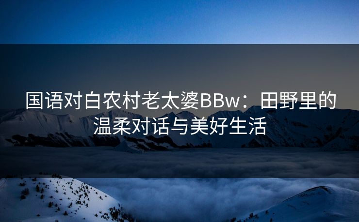 国语对白农村老太婆BBw：田野里的温柔对话与美好生活