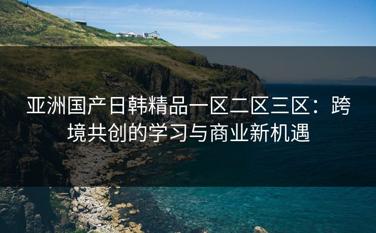 亚洲国产日韩精品一区二区三区：跨境共创的学习与商业新机遇