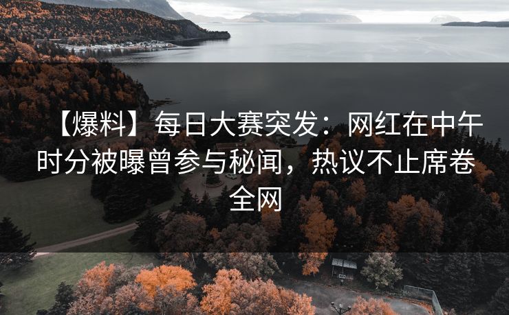 【爆料】每日大赛突发：网红在中午时分被曝曾参与秘闻，热议不止席卷全网