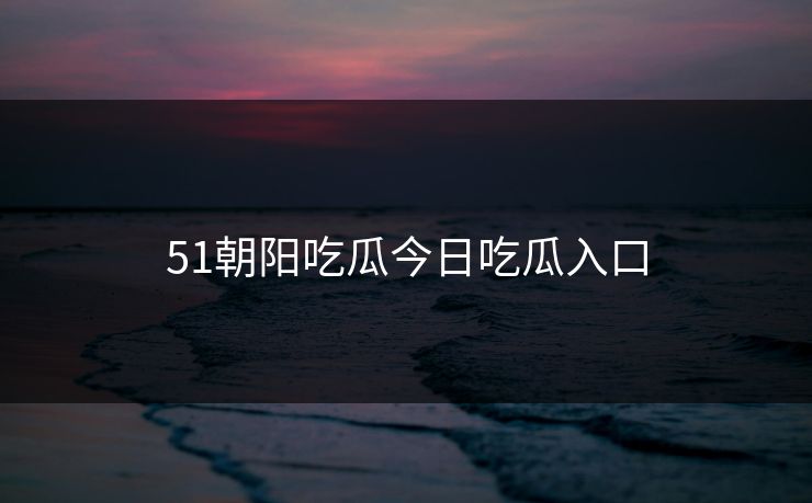 51朝阳吃瓜今日吃瓜入口