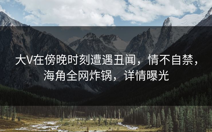 大V在傍晚时刻遭遇丑闻，情不自禁，海角全网炸锅，详情曝光