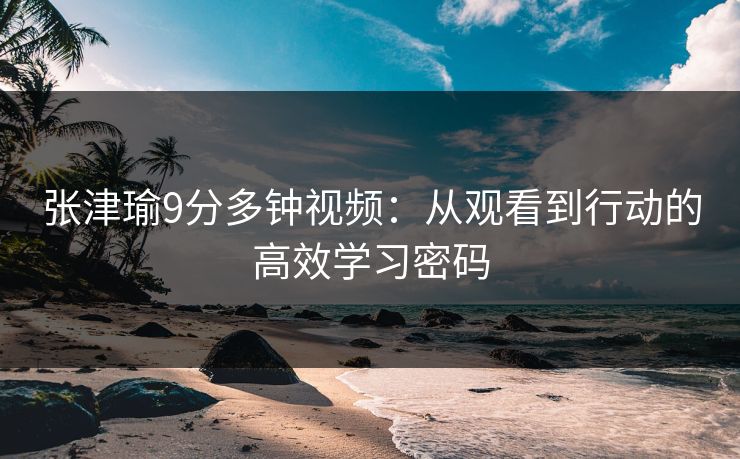 张津瑜9分多钟视频：从观看到行动的高效学习密码
