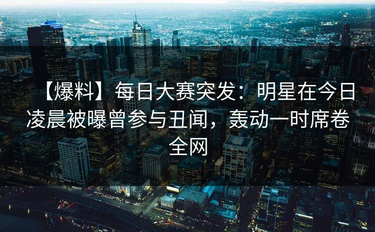 【爆料】每日大赛突发：明星在今日凌晨被曝曾参与丑闻，轰动一时席卷全网
