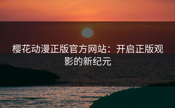樱花动漫正版官方网站：开启正版观影的新纪元