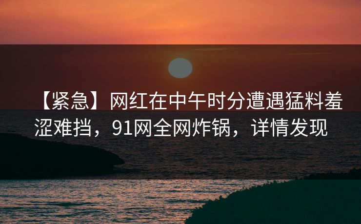 【紧急】网红在中午时分遭遇猛料羞涩难挡，91网全网炸锅，详情发现
