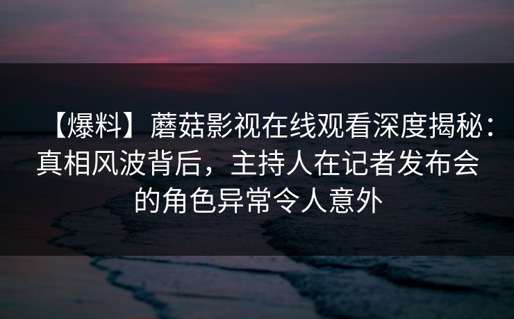 【爆料】蘑菇影视在线观看深度揭秘：真相风波背后，主持人在记者发布会的角色异常令人意外