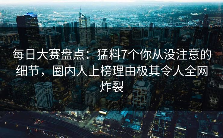 每日大赛盘点：猛料7个你从没注意的细节，圈内人上榜理由极其令人全网炸裂