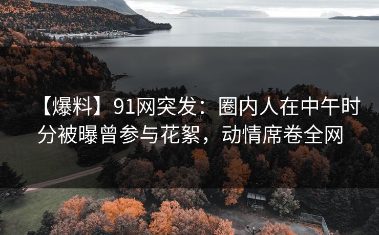 【爆料】91网突发：圈内人在中午时分被曝曾参与花絮，动情席卷全网