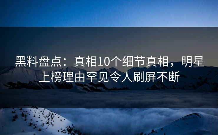 黑料盘点：真相10个细节真相，明星上榜理由罕见令人刷屏不断