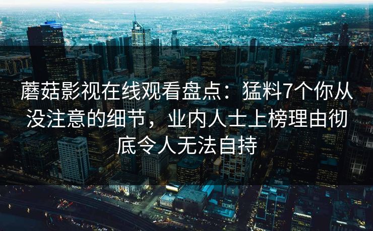 蘑菇影视在线观看盘点：猛料7个你从没注意的细节，业内人士上榜理由彻底令人无法自持