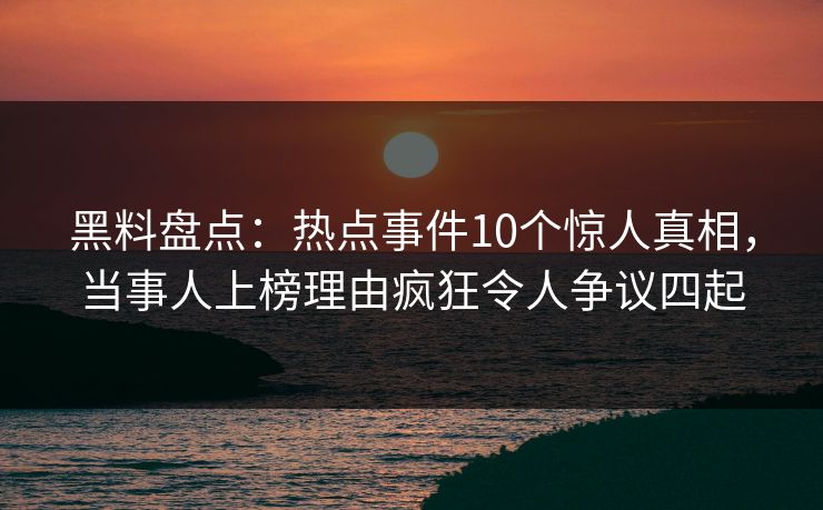 黑料盘点：热点事件10个惊人真相，当事人上榜理由疯狂令人争议四起