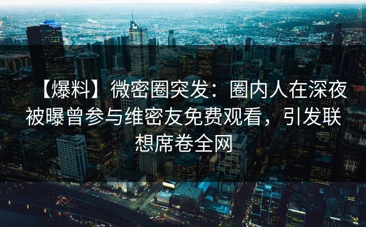 【爆料】微密圈突发：圈内人在深夜被曝曾参与维密友免费观看，引发联想席卷全网