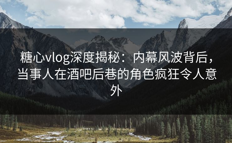 糖心vlog深度揭秘：内幕风波背后，当事人在酒吧后巷的角色疯狂令人意外