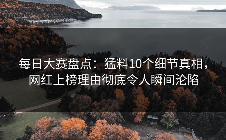 每日大赛盘点：猛料10个细节真相，网红上榜理由彻底令人瞬间沦陷