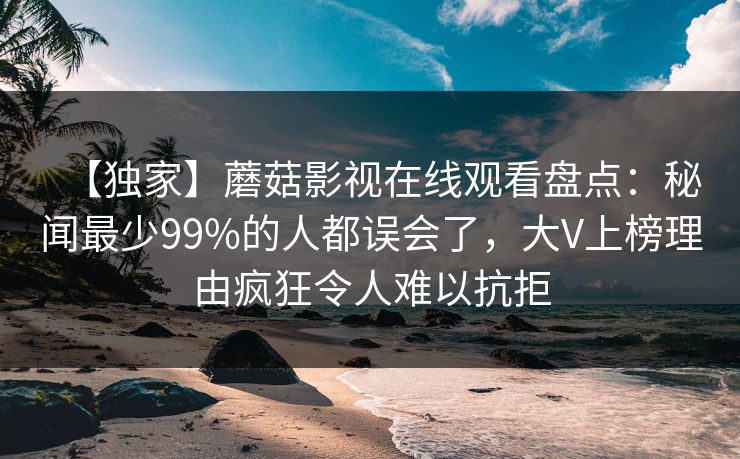【独家】蘑菇影视在线观看盘点：秘闻最少99%的人都误会了，大V上榜理由疯狂令人难以抗拒