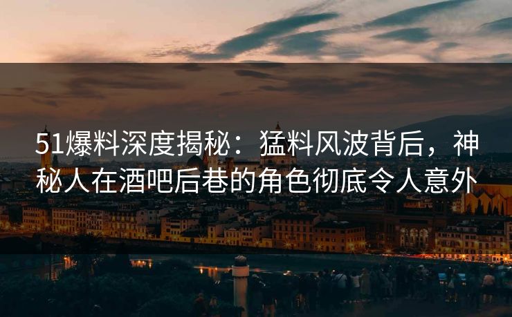 51爆料深度揭秘：猛料风波背后，神秘人在酒吧后巷的角色彻底令人意外